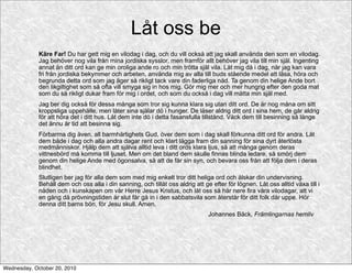 Låt oss be
             Käre Far! Du har gett mig en vilodag i dag, och du vill också att jag skall använda den som en vilodag.
             Jag behöver nog vila från mina jordiska sysslor, men framför allt behöver jag vila till min själ. Ingenting
             annat än ditt ord kan ge min oroliga ande ro och min trötta själ vila. Låt mig då i dag, när jag kan vara
             fri från jordiska bekymmer och arbeten, använda mig av alla till buds stående medel att läsa, höra och
             begrunda detta ord som jag äger så rikligt tack vare din faderliga nåd. Ta genom din helige Ande bort
             den likgiltighet som så ofta vill smyga sig in hos mig. Gör mig mer och mer hungrig efter den goda mat
             som du så rikligt dukar fram för mig i ordet, och som du också i dag vill mätta min själ med.
             Jag ber dig också för dessa många som tror sig kunna klara sig utan ditt ord. De är nog måna om sitt
             kroppsliga uppehälle, men låter sina själar dö i hunger. De läser aldrig ditt ord i sina hem, de går aldrig
             för att höra det i ditt hus. Låt dem inte dö i detta fasansfulla tillstånd. Väck dem till besinning så länge
             det ännu är tid att besinna sig.
             Förbarma dig även, all barmhärtighets Gud, över dem som i dag skall förkunna ditt ord för andra. Låt
             dem både i dag och alla andra dagar rent och klart lägga fram din sanning för sina dyrt återlösta
             medmänniskor. Hjälp dem att själva alltid leva i ditt ords klara ljus, så att många genom deras
             vittnesbörd må komma till ljuset. Men om det bland dem skulle finnas blinda ledare, så smörj dem
             genom din helige Ande med ögonsalva, så att de får sin syn, och bevara oss från att följa dem i deras
             blindhet.
             Slutligen ber jag för alla dem som med mig enkelt tror ditt heliga ord och älskar din undervisning.
             Behåll dem och oss alla i din sanning, och tillåt oss aldrig att ge efter för lögnen. Låt oss alltid växa till i
             nåden och i kunskapen om vår Herre Jesus Kristus, och låt oss så här nere fira våra vilodagar, att vi
             en gång då prövningstiden är slut får gå in i den sabbatsvila som återstår för ditt folk där uppe. Hör
             denna ditt barns bön, för Jesu skull. Amen.
                                                                                Johannes Bäck, Främlingarnas hemliv




Wednesday, October 20, 2010
 