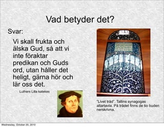 Vad betyder det?
    Svar:
         Vi skall frukta och
         älska Gud, så att vi
         inte föraktar
         predikan och Guds
         ord, utan håller det
         heligt, gärna hör och
         lär oss det.
              Luthers Lilla katekes


                                           ”Livet träd”. Tallins synagogas
                                           altartavla. På trädet finns de tio buden
                                           nerskrivna.


Wednesday, October 20, 2010
 