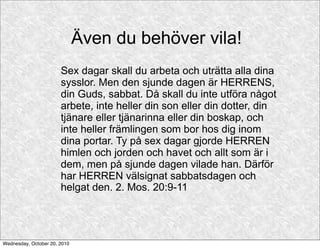 Även du behöver vila!
                       Sex dagar skall du arbeta och uträtta alla dina
                       sysslor. Men den sjunde dagen är HERRENS,
                       din Guds, sabbat. Då skall du inte utföra något
                       arbete, inte heller din son eller din dotter, din
                       tjänare eller tjänarinna eller din boskap, och
                       inte heller främlingen som bor hos dig inom
                       dina portar. Ty på sex dagar gjorde HERREN
                       himlen och jorden och havet och allt som är i
                       dem, men på sjunde dagen vilade han. Därför
                       har HERREN välsignat sabbatsdagen och
                       helgat den. 2. Mos. 20:9-11




Wednesday, October 20, 2010
 