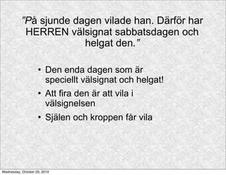 ”På sjunde dagen vilade han. Därför har
            HERREN välsignat sabbatsdagen och
                        helgat den.”

                       Den enda dagen som är
                        speciellt välsignat och helgat!
                       Att fira den är att vila i
                        välsignelsen
                       Själen och kroppen får vila




Wednesday, October 20, 2010
 
