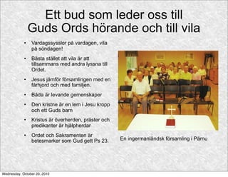 Ett bud som leder oss till
                Guds Ords hörande och till vila
               Vardagssysslor på vardagen, vila
                på söndagen!
               Bästa stället att vila är att
                tillsammans med andra lyssna till
                Ordet.
               Jesus jämför församlingen med en
                fårhjord och med familjen.
               Båda är levande gemenskaper
               Den kristne är en lem i Jesu kropp
                och ett Guds barn
               Kristus är överherden, präster och
                predikanter är hjälpherdar
               Ordet och Sakramenten är
                betesmarker som Gud gett Ps 23.      En ingermanländsk församling i Pärnu




Wednesday, October 20, 2010
 