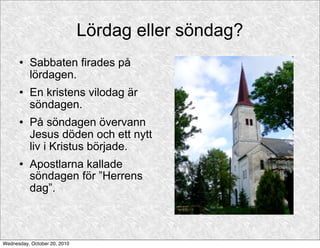 Lördag eller söndag?
         Sabbaten firades på
          lördagen.
         En kristens vilodag är
          söndagen.
         På söndagen övervann
          Jesus döden och ett nytt
          liv i Kristus började.
         Apostlarna kallade
          söndagen för ”Herrens
          dag”.



Wednesday, October 20, 2010
 