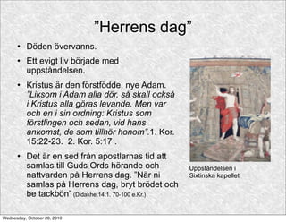 ”Herrens dag”
         Döden övervanns.
         Ett evigt liv började med
          uppståndelsen.
         Kristus är den förstfödde, nye Adam.
          ”Liksom i Adam alla dör, så skall också
          i Kristus alla göras levande. Men var
          och en i sin ordning: Kristus som
          förstlingen och sedan, vid hans
          ankomst, de som tillhör honom”.1. Kor.
          15:22-23. 2. Kor. 5:17 .
         Det är en sed från apostlarnas tid att
          samlas till Guds Ords hörande och          Uppståndelsen i
          nattvarden på Herrens dag. ”När ni         Sixtinska kapellet
          samlas på Herrens dag, bryt brödet och
          be tackbön” (Didakhe.14:1. 70-100 e.Kr.)

Wednesday, October 20, 2010
 