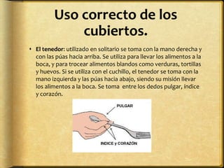 Uso correcto de los
cubiertos.
 El tenedor: utilizado en solitario se toma con la mano derecha y
con las púas hacia arriba. Se utiliza para llevar los alimentos a la
boca, y para trocear alimentos blandos como verduras, tortillas
y huevos. Si se utiliza con el cuchillo, el tenedor se toma con la
mano izquierda y las púas hacia abajo, siendo su misión llevar
los alimentos a la boca. Se toma entre los dedos pulgar, índice
y corazón.
 