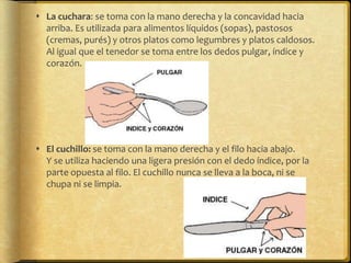 La cuchara: se toma con la mano derecha y la concavidad hacia
arriba. Es utilizada para alimentos líquidos (sopas), pastosos
(cremas, purés) y otros platos como legumbres y platos caldosos.
Al igual que el tenedor se toma entre los dedos pulgar, índice y
corazón.
 El cuchillo: se toma con la mano derecha y el filo hacia abajo.
Y se utiliza haciendo una ligera presión con el dedo índice, por la
parte opuesta al filo. El cuchillo nunca se lleva a la boca, ni se
chupa ni se limpia.
 