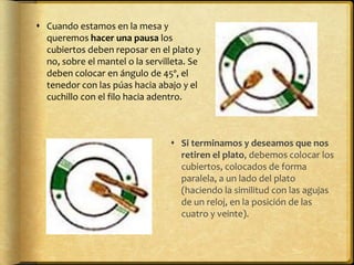  Cuando estamos en la mesa y
queremos hacer una pausa los
cubiertos deben reposar en el plato y
no, sobre el mantel o la servilleta. Se
deben colocar en ángulo de 45º, el
tenedor con las púas hacia abajo y el
cuchillo con el filo hacia adentro.
 Si terminamos y deseamos que nos
retiren el plato, debemos colocar los
cubiertos, colocados de forma
paralela, a un lado del plato
(haciendo la similitud con las agujas
de un reloj, en la posición de las
cuatro y veinte).
 