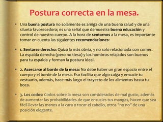 Postura correcta en la mesa.
 Una buena postura no solamente es amiga de una buena salud y de una
silueta favorecedora; es una señal que demuestra buena educación y
control de nuestro cuerpo. A la hora de sentarnos a la mesa, es importante
tomar en cuenta las siguientes recomendaciones:
 1. Sentarse derecho: Quizá la más obvia, y no solo relacionada con comer.
La espalda derecha (pero no tiesa) y los hombros relajados son buenos
para tu espalda y forman la postura ideal.
 2. Acercarse al borde de la mesa: No debe haber un gran espacio entre el
cuerpo y el borde de la mesa. Eso facilita que algo caiga y ensucie tu
vestuario, además, hace más largo el trayecto de los alimentos hasta tu
boca.
 3. Los codos: Codos sobre la mesa son considerados de mal gusto, además
de aumentar las probabilidades de que ensucies tus mangas, hacen que sea
fácil llevar las manos a la cara o tocar el cabello, otros "no no" de una
posición elegante.
 