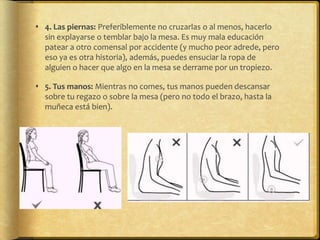  4. Las piernas: Preferiblemente no cruzarlas o al menos, hacerlo
sin explayarse o temblar bajo la mesa. Es muy mala educación
patear a otro comensal por accidente (y mucho peor adrede, pero
eso ya es otra historia), además, puedes ensuciar la ropa de
alguien o hacer que algo en la mesa se derrame por un tropiezo.
 5. Tus manos: Mientras no comes, tus manos pueden descansar
sobre tu regazo o sobre la mesa (pero no todo el brazo, hasta la
muñeca está bien).
 