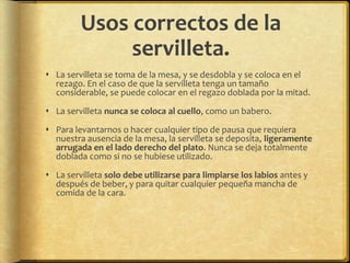 Usos correctos de la
servilleta.
 La servilleta se toma de la mesa, y se desdobla y se coloca en el
rezago. En el caso de que la servilleta tenga un tamaño
considerable, se puede colocar en el regazo doblada por la mitad.
 La servilleta nunca se coloca al cuello, como un babero.
 Para levantarnos o hacer cualquier tipo de pausa que requiera
nuestra ausencia de la mesa, la servilleta se deposita, ligeramente
arrugada en el lado derecho del plato. Nunca se deja totalmente
doblada como si no se hubiese utilizado.
 La servilleta solo debe utilizarse para limpiarse los labios antes y
después de beber, y para quitar cualquier pequeña mancha de
comida de la cara.
 
