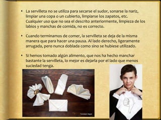  La servilleta no se utiliza para secarse el sudor, sonarse la nariz,
limpiar una copa o un cubierto, limpiarse los zapatos, etc.
Cualquier uso que no sea el descrito anteriormente, limpieza de los
labios y manchas de comida, no es correcto.
 Cuando terminamos de comer, la servilleta se deja de la misma
manera que para hacer una pausa. Al lado derecho, ligeramente
arrugada, pero nunca doblada como sino se hubiese utilizado.
 Si hemos tomado algún alimento, que nos ha hecho manchar
bastante la servilleta, lo mejor es dejarla por el lado que menos
suciedad tenga.
 