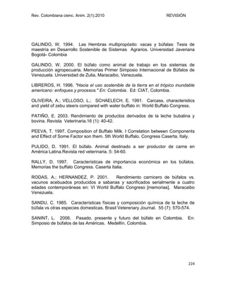 Rev. Colombiana cienc. Anim. 2(1).2010 REVISIÓN
224
GALINDO, W. 1994. Las Hembras multipropósito: vacas y búfalas: Tesis de
maestría en Desarrollo Sostenible de Sistemas Agrarios. Universidad Javeriana
Bogotá- Colombia
GALINDO, W. 2000. El búfalo como animal de trabajo en los sistemas de
producción agropecuaria. Memorias Primer Simposio Internacional de Búfalos de
Venezuela. Universidad de Zulia, Maracaibo, Venezuela.
LIBREROS, H. 1996. "Hacia el uso sostenible de la tierra en el trópico inundable
americano: enfoques y procesos." En: Colombia. Ed: CIAT, Colombia.
OLIVEIRA, A.; VELLOSO, L.; SCHAELECH, E. 1991. Carcass, characteristics
and yield of zebu steers compared with water buffalo in: World Buffalo Congress.
PATIÑO, E. 2003. Rendimiento de productos derivados de la leche bubalina y
bovina. Revista Veterinaria.16 (1): 40-42.
PEEVA, T. 1997. Composition of Buffalo Milk. I Correlation between Components
and Effect of Some Factor son them. 5th World Buffalo. Congress Caserta, Italy.
PULIDO, D. 1991. El búfalo. Animal destinado a ser productor de carne en
América Latina.Revista red veterinaria. 5: 54-60.
RALLY, D. 1997. Características de importancia económica en los búfalos.
Memorias the buffalo Congress. Caserta Italia.
RODAS, A.; HERNANDEZ, P. 2001. Rendimiento carnicero de búfalos vs.
vacunos acebuados producidos a sabanas y sacrificados serialmente a cuatro
edades contemporáneas en: VI World Buffalo Congreso [memorias]. Maracaibo
Venezuela.
SANDU, C. 1985. Características físicas y composición química de la leche de
búfala vs otras especies domesticas. Brasil Veterenary Journal. 55 (7): 570-574.
SANINT, L. 2006. Pasado, presente y futuro del búfalo en Colombia. En:
Simposio de búfalos de las Américas. Medellín. Colombia.
 