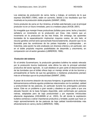 Rev. Colombiana cienc. Anim. 2(1).2010 REVISIÓN
217
Los sistemas de producción de carne, leche y trabajo, al contrario de lo que
expresa GALINDO (1994), están en aumento, debido a los resultados que han
mostrado en la producción doble propósito (SANINT, 2006).
Como productor de carne en Sur América, el búfalo está llamado a ser el principal
productor no en un futuro inmediato, pero si a mediano plazo (AVCB, 2001).
Es innegable que manejar líneas productivas (búfalos para carne, leche y tracción)
señalaría un incremento en la producción por línea, más notorio que un
incremento en la producción de las tres líneas. Sin embargo, las aparentes
bondades de la especialización implicarían mayores costos, de otro lado, el
recurso genético animal seria aprovechado fraccionadamente, situación que no es
favorable para las condiciones de los países tropicales y subtropicales ; en
Colombia, esta opción ha sido analizada con diversos criterios y en particular, ven
en el doble propósito mayores posibilidades de desarrollo y crecimiento, en
comparación con el sector ganadero (LIBREROS, 1996).
Evolución del sistema
En el ámbito Suramericano, la producción ganadera bufalina ha estado relevada
por la producción bovina tradicional, esta última ha sido la principal actividad
productiva del sector agrícola , lo cual obedece en gran parte al desconocimiento
de las bondades que el búfalo ofrece bajo un manejo similar al de los bovinos y
principalmente al hecho de que los ganaderos o medianos productores piensen
más en el fenotipo que en la productividad (SANINT, 2006).
A pesar de la enorme dotación de recursos forrajeros, la ganadería de los trópicos
latinoamericanos enfrenta agudos problemas relacionados con la cantidad, calidad
y productividad de las pasturas, en particular durante los prolongados períodos
secos. Este es un problema a gran escala y obedece en gran parte a que una
elevada fracción de la base forrajera disponible, está conformada por pasturas
nativas, adaptadas pero de baja productividad y por especies introducidas
altamente degradadas (HOLMANN et al., 2003). Es allí donde la explotación
bufalina comienza a cobrar importancia productiva y rentable, puesto que hace un
mejor aprovechamiento de las pasturas de baja calidad transformándolas más
eficientemente en carne y leche (LIBREROS, 1996).
 