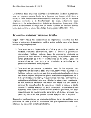Rev. Colombiana cienc. Anim. 2(1).2010 REVISIÓN
222
Los sistemas doble propósitos bufalinos en Colombia han tenido un avance lento
pero muy marcado, prueba de ello es la demanda que tienen a nivel interno la
leche y la carne, debido al rendimiento derivado de sus productos, es por ello que
empresas dedicadas a la transformación de estos, actualmente están
demandando día a día más cantidad de leche y más cantidad de carne de búfalo,
porque el rendimiento es mayor con un menor volumen de producto recibido,
hecho que aumenta la utilidad de este tipo de empresas ( LIBREROS, 1996).
Características productivas y económicas del búfalo
Según RALLY (1997), las características de importancia económica que han
llevado a posicionar a la explotación bufalina a nivel global y nacional se dividen
en dos categorías principales:
 Características con importancia económica y productiva: pueden ser
medidas evaluadas objetivamente, como la fertilidad o performance
reproductivo, habilidad materna, tasas de crecimiento, eficiencia en
ganancia de peso, resistencia a las garrapatas y otros parásitos, merito de
canal, producción de leche y constituyentes de la leche. Estas son
características de gran importancia económica y productiva en la
producción bufalina de doble propósito.
 Características propiamente económicas: uno de los aspectos más
importantes en los sistemas doble propósitos, sean bovino o bufalinos es la
habilidad materna, puesto que está íntimamente relacionada al crecimiento
del animal después del parto lo que es directamente dependiente de la
leche producida por la madre y de sus instintos maternos. En Colombia, la
selección para habilidad materna en Búfalos ha cobrado gran importancia y
se han obtenidos excelentes resultados, con logros que van desde el
aumento del peso al destete del bucerro con relación al peso de la búfala,
obteniendo un valor agregado por venta de destetos. Actualmente se está
buscando tener en las haciendas vientres bufalinos pequeños, con bajos
requerimientos de mantenimiento, para lograr al destete, animales más
pesados y saludables, que generen un valor agregado para la empresa.
Se concluye que los sistemas de producción bufalinos tienen alta viabilidad en la
producción de carne y leche, no obstante tal vez por aspectos culturales se ha
retardado su expansión entre los productores.
 