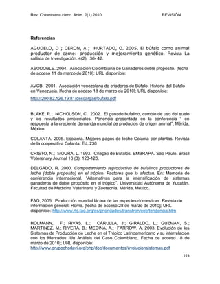 Rev. Colombiana cienc. Anim. 2(1).2010 REVISIÓN
223
Referencias
AGUDELO, D ; CERON, A.; HURTADO, O. 2005. El búfalo como animal
productor de carne: producción y mejoramiento genético. Revista La
sallista de Investigación. 4(2): 36- 42.
ASODOBLE. 2004. Asociación Colombiana de Ganaderos doble propósito. [fecha
de acceso 11 de marzo de 2010]; URL disponible:
AVCB. 2001. Asociación venezolana de criadores de Búfalo. Historia del Búfalo
en Venezuela. [fecha de acceso 18 de marzo de 2010]; URL disponible:
http://200.82.126.19:81/descargas/bufalo.pdf
BLAKE, R.; NICHOLSON, C. 2002. El ganado bufalino, cambio de uso del suelo
y los resultados ambientales. Ponencia presentada en la conferencia “ en
respuesta a la creciente demanda mundial de productos de origen animal”, Mérida,
México.
COLANTA. 2008. Ecolanta. Mejores pagos de leche Colanta por plantas. Revista
de la cooperativa Colanta. Ed. 230
.
CRISTO, N.; MOURA, L. 1993. Criaçao de Búfalos. EMBRAPA. Sao Paulo. Brasil
Veterenary Journal 18 (3): 123-128.
DELGADO, R. 2000. Comportamiento reproductivo de bufalinos productores de
leche (doble propósito) en el trópico. Factores que lo afectan. En: Memoria de
conferencia internacional. “Alternativas para la intensificación de sistemas
ganaderos de doble propósito en el trópico”. Universidad Autónoma de Yucatán.
Facultad de Medicina Veterinaria y Zootecnia, Mérida, México.
FAO, 2005. Producción mundial láctea de las especies domesticas. Revista de
información general. Roma. [fecha de acceso 28 de marzo de 2010]; URL
disponible: http://www.rlc.fao.org/es/prioridades/transfron/eeb/tendencia.htm
HOLMANN, F.; RIVAS, L.; CARULLA, J.; GIRALDO, L,; GUZMAN, S.;
MARTINEZ, M.; RIVERA, B.; MEDINA, A.; FARROW, A. 2003. Evolución de los
Sistemas de Producción de Leche en el Trópico Latinoamericano y su interrelación
con los Mercados: Un Análisis del Caso Colombiano. Fecha de acceso 18 de
marzo de 2010]; URL disponible:
http://www.grupochorlavi.org/php/doc/documentos/evolucionsistemas.pdf
 