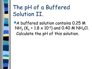 The pH of a Buffered
Solution II.
A buffered solution contains 0.25 M
NH3 (Kb = 1.8 x 10-5
) and 0.40 M NH4Cl.
Calculate the pH of this solution.
 
