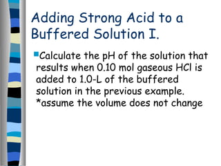 Adding Strong Acid to a
Buffered Solution I.
Calculate the pH of the solution that
results when 0.10 mol gaseous HCl is
added to 1.0-L of the buffered
solution in the previous example.
*assume the volume does not change
 