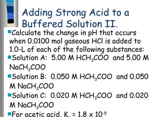 Adding Strong Acid to a
Buffered Solution II.
Calculate the change in pH that occurs
when 0.0100 mol gaseous HCl is added to
1.0-L of each of the following substances:
Solution A: 5.00 M HCH3COO and 5.00 M
NaCH3COO
Solution B: 0.050 M HCH3COO and 0.050
M NaCH3COO
Solution C: 0.020 M HCH3COO and 0.020
M NaCH3COO
For acetic acid, K = 1.8 x 10-5
 
