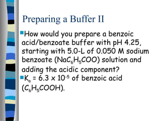 Preparing a Buffer II
How would you prepare a benzoic
acid/benzoate buffer with pH 4.25,
starting with 5.0-L of 0.050 M sodium
benzoate (NaC6H5COO) solution and
adding the acidic component?
Ka = 6.3 x 10-5
of benzoic acid
(C6H5COOH).
 