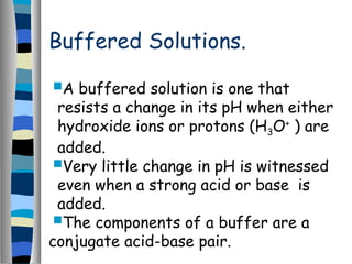 Buffered Solutions.
A buffered solution is one that
resists a change in its pH when either
hydroxide ions or protons (H3O+
) are
added.
Very little change in pH is witnessed
even when a strong acid or base is
added.
The components of a buffer are a
conjugate acid-base pair.
 