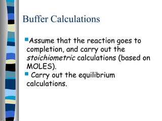 Buffer Calculations
Assume that the reaction goes to
completion, and carry out the
stoichiometric calculations (based on
MOLES).
 Carry out the equilibrium
calculations.
 