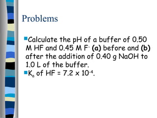 Problems
Calculate the pH of a buffer of 0.50
M HF and 0.45 M F-
(a) before and (b)
after the addition of 0.40 g NaOH to
1.0 L of the buffer.
Ka of HF = 7.2 x 10-4
.
 