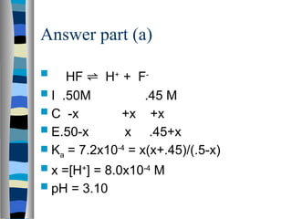 Answer part (a)
 HF ⇌ H+
+ F-
 I .50M .45 M
 C -x +x +x
 E.50-x x .45+x
 Ka = 7.2x10-4
= x(x+.45)/(.5-x)
 x =[H+
] = 8.0x10-4
M
 pH = 3.10
 