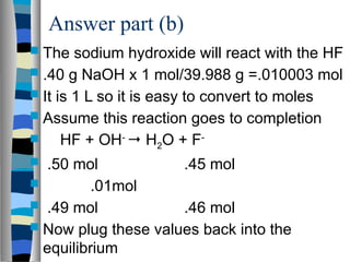 Answer part (b)
 The sodium hydroxide will react with the HF
 .40 g NaOH x 1 mol/39.988 g =.010003 mol
 It is 1 L so it is easy to convert to moles
 Assume this reaction goes to completion
 HF + OH-
 H2O + F-
 .50 mol .45 mol
 .01mol
 .49 mol .46 mol
 Now plug these values back into the
equilibrium
 