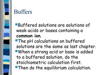 Buffers
Buffered solutions are solutions of
weak acids or bases containing a
common ion.
The pH calculations on buffered
solutions are the same as last chapter.
When a strong acid or base is added
to a buffered solution, do the
stoichiometric calculation first.
Then do the equilibrium calculation.
 