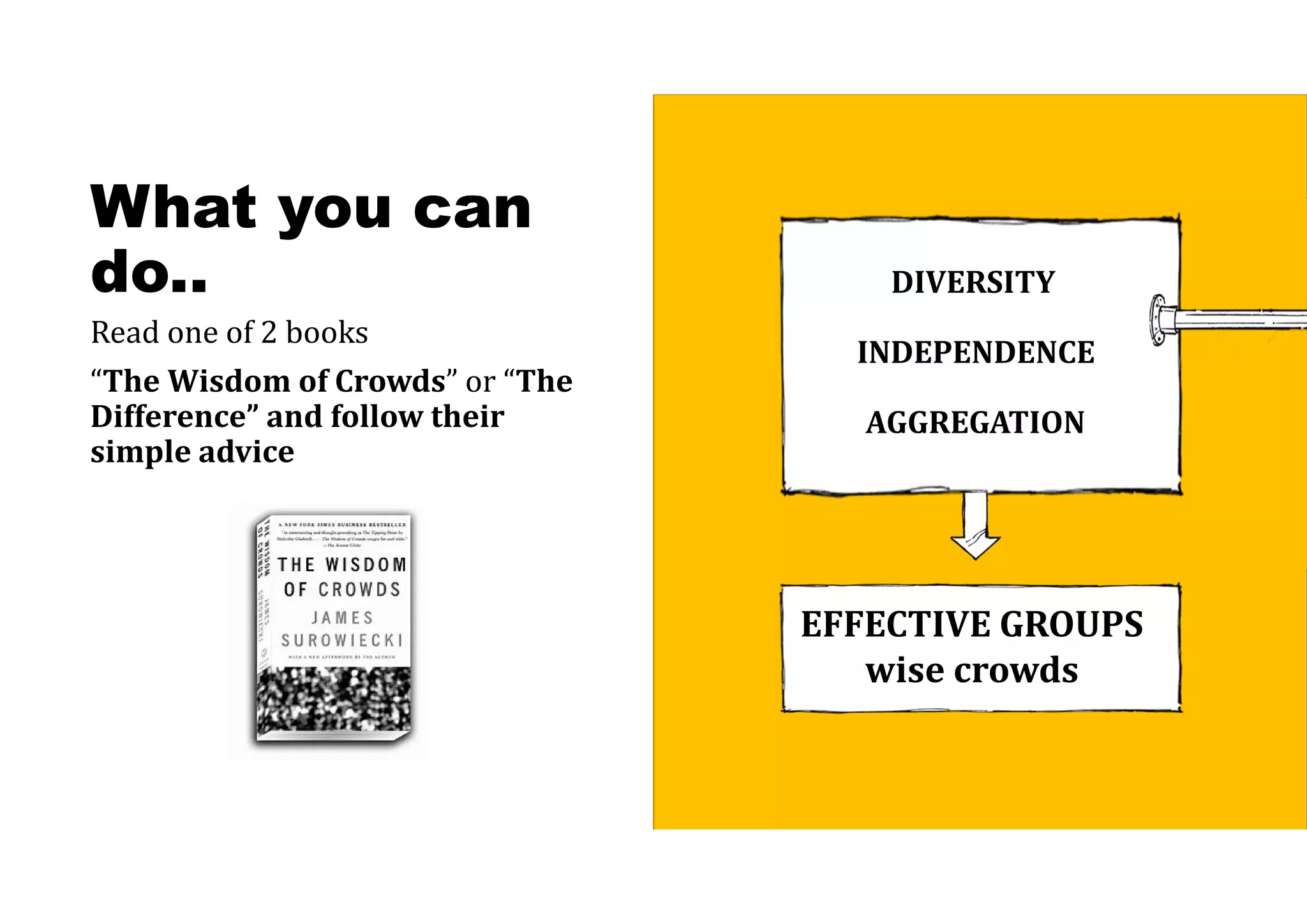 What you can
do..
Read one of 2 books
“The	Wisdom	of	Crowds” or “The
Difference”	and	follow	their	
simple	advice
DIVERSITY
INDEPENDENCE
AGGREGATION
EFFECTIVE	GROUPS
wise	crowds
 
