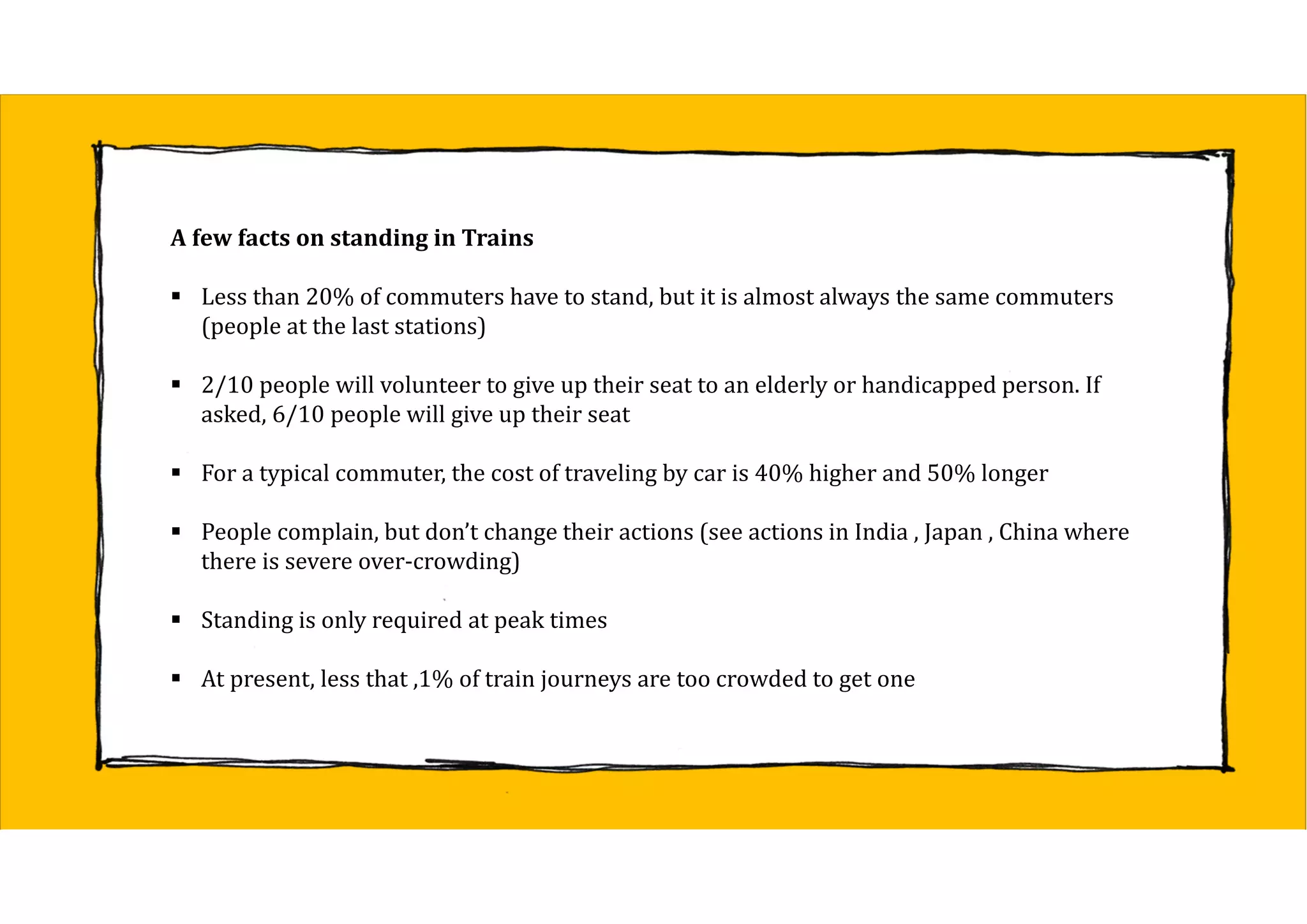 A	few	facts	on	standing	in	Trains
 Less than 20% of commuters have to stand, but it is almost always the same commuters
(people at the last stations)
 2/10 people will volunteer to give up their seat to an elderly or handicapped person. If
asked, 6/10 people will give up their seat
 For a typical commuter, the cost of traveling by car is 40% higher and 50% longer
 People complain, but don’t change their actions (see actions in India , Japan , China where
there is severe over-crowding)
 Standing is only required at peak times
 At present, less that ,1% of train journeys are too crowded to get one
 