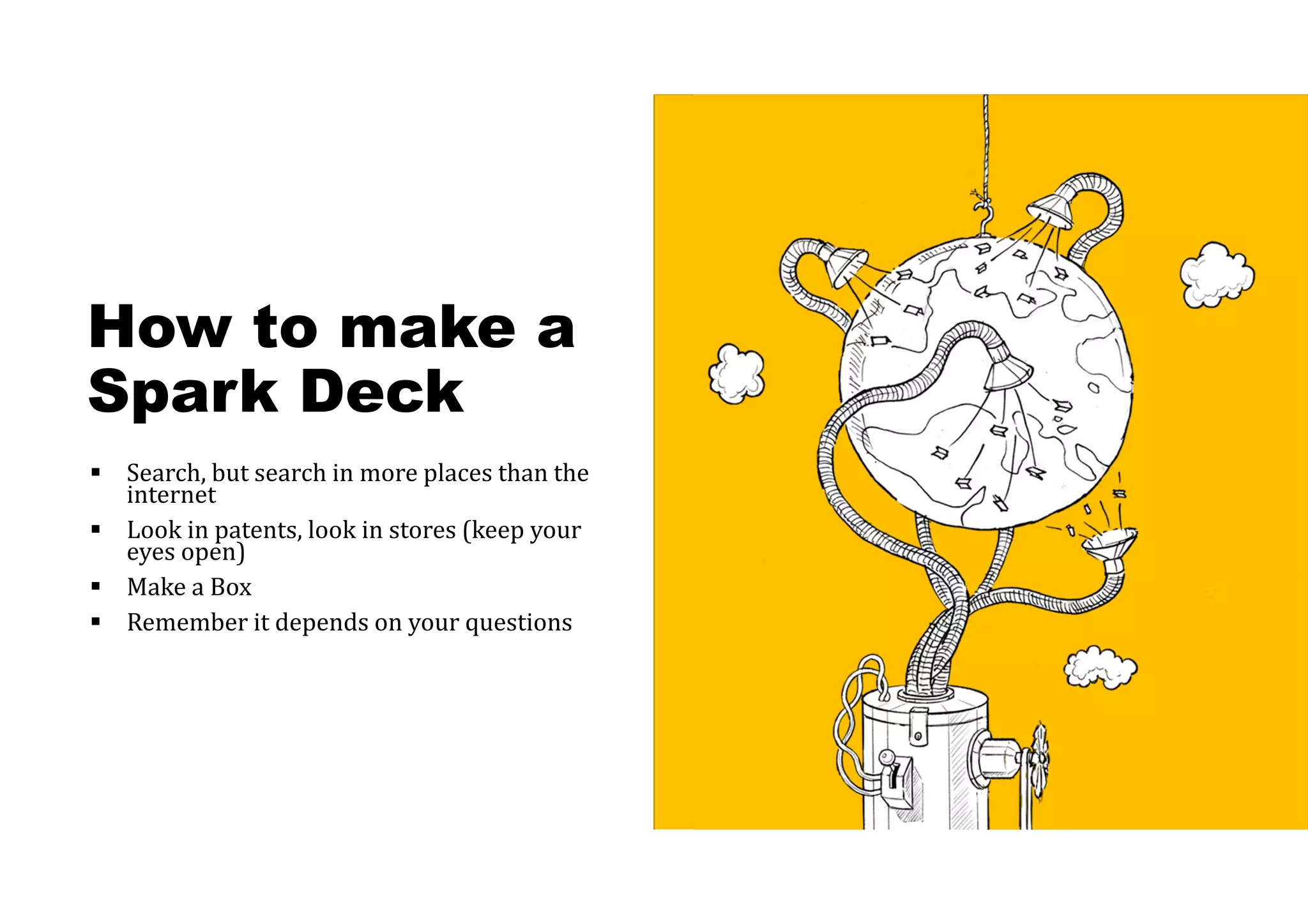How to make a
Spark Deck
 Search, but search in more places than the
internet
 Look in patents, look in stores (keep your
eyes open)
 Make a Box
 Remember it depends on your questions
 