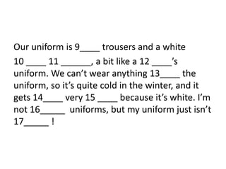 Our uniform is 9____ trousers and a white
10 ____ 11 ______, a bit like a 12 ____’s
uniform. We can’t wear anything 13____ the
uniform, so it’s quite cold in the winter, and it
gets 14____ very 15 ____ because it’s white. I’m
not 16_____ uniforms, but my uniform just isn’t
17_____ !
 