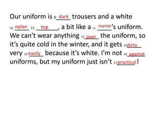 Our uniform is 9____ trousers and a white
10 ____ 11 ______, a bit like a 12 ____’s uniform.
We can’t wear anything 13____ the uniform, so
it’s quite cold in the winter, and it gets 14____
very 15 ____ because it’s white. I’m not 16_____
uniforms, but my uniform just isn’t 17_____ !
dark
nylon top nurse
over
dirty
easily against
practical
 