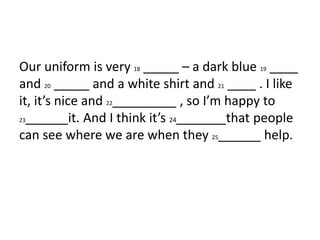 Our uniform is very 18 _____ – a dark blue 19 ____
and 20 _____ and a white shirt and 21 ____ . I like
it, it’s nice and 22_________ , so I’m happy to
23______it. And I think it’s 24_______that people
can see where we are when they 25______ help.
 