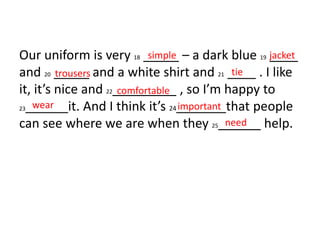 Our uniform is very 18 _____ – a dark blue 19 ____
and 20 _____ and a white shirt and 21 ____ . I like
it, it’s nice and 22_________ , so I’m happy to
23______it. And I think it’s 24_______that people
can see where we are when they 25______ help.
simple jacket
trousers tie
comfortable
wear important
need
 