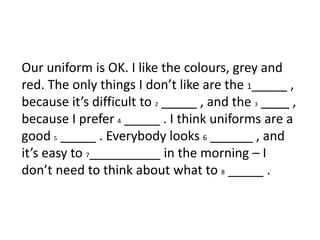 Our uniform is OK. I like the colours, grey and
red. The only things I don’t like are the 1_____ ,
because it’s difficult to 2 _____ , and the 3 ____ ,
because I prefer 4 _____ . I think uniforms are a
good 5 _____ . Everybody looks 6 ______ , and
it’s easy to 7__________ in the morning – I
don’t need to think about what to 8 _____ .
 