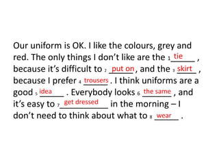 Our uniform is OK. I like the colours, grey and
red. The only things I don’t like are the 1_____ ,
because it’s difficult to 2 _____ , and the 3 ____ ,
because I prefer 4 _____ . I think uniforms are a
good 5 _____ . Everybody looks 6 ______ , and
it’s easy to 7__________ in the morning – I
don’t need to think about what to 8 _____ .
tie
put on skirt
trousers
idea the same
get dressed
wear
 