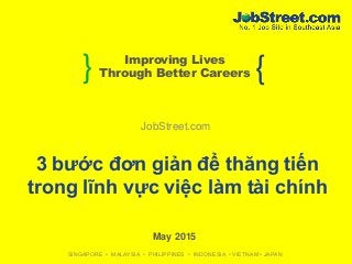 } {Improving Lives
Through Better Careers
SINGAPORE • MALAYSIA • PHILIPPINES • INDONESIA • VIETNAM • JAPAN
JobStreet.com
May 2015
3 bước đơn giản để thăng tiến
trong lĩnh vực việc làm tài chính
 