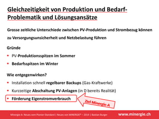 www.minergie.ch
Kostendeckende Einspeisevergütung (KEV) 2014‐
Anrechenbarkeit bei Minergie
Anlagen‐
grösse
Einmal‐
vergütung
KEV Strombörse  
zulässig (aus 
Sicht Minergie)
Bei Minergie 
anrechenbar
≤ 10 kWp Ja, zwingend Nein, nicht 
möglich
Ja* Ja
≥ 10kWp,
≤ 30 kWp
Ja 
(Wahl‐
möglichkeit)
Nein 
(Wahl‐
möglichkeit)
Ja* Ja
Nein 
(Wahl‐
möglichkeit)
Ja
(Wahl‐
möglichkeit)
Ja* offen**
≥ 30 kWp Nein Ja, zwingend Ja* offen**
*   Zulässigkeit Strombörse bei Einmalförderung / KEV mit Swissgrid klären
** Noch kein definitiver Entscheid, Kontakt Minergie Agentur Bau: (agentur@minergie.ch)
Minergie‐A‐ Neues vom Pionier‐Standard | Neues von MINERGIE® – 2014 | Bastian Burger
 