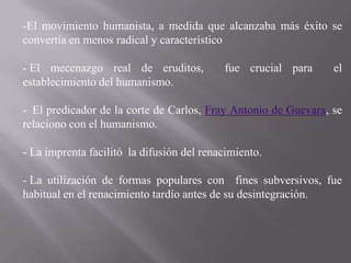 -El movimiento humanista, a medida que alcanzaba más éxito se
convertía en menos radical y característico

- El mecenazgo real de eruditos,           fue crucial para     el
establecimiento del humanismo.

- El predicador de la corte de Carlos, Fray Antonio de Guevara, se
relaciono con el humanismo.

- La imprenta facilitó la difusión del renacimiento.

- La utilización de formas populares con fines subversivos, fue
habitual en el renacimiento tardío antes de su desintegración.
 