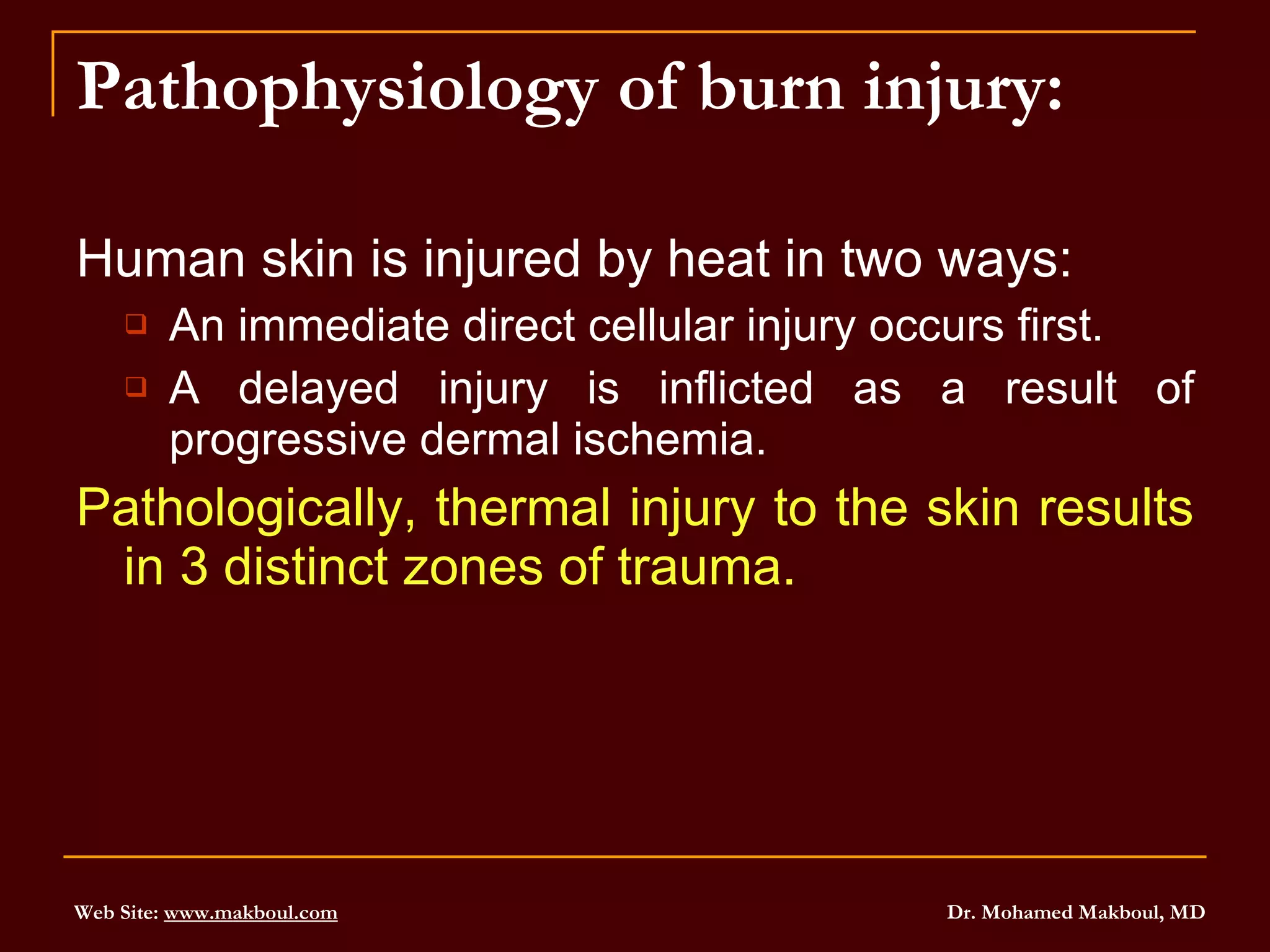 Pathophysiology of burn injury: Human skin is injured by heat in two ways: An immediate direct cellular injury occurs first. A delayed injury is inflicted as a result of progressive dermal ischemia. Pathologically, thermal injury to the skin results in 3 distinct zones of trauma. 