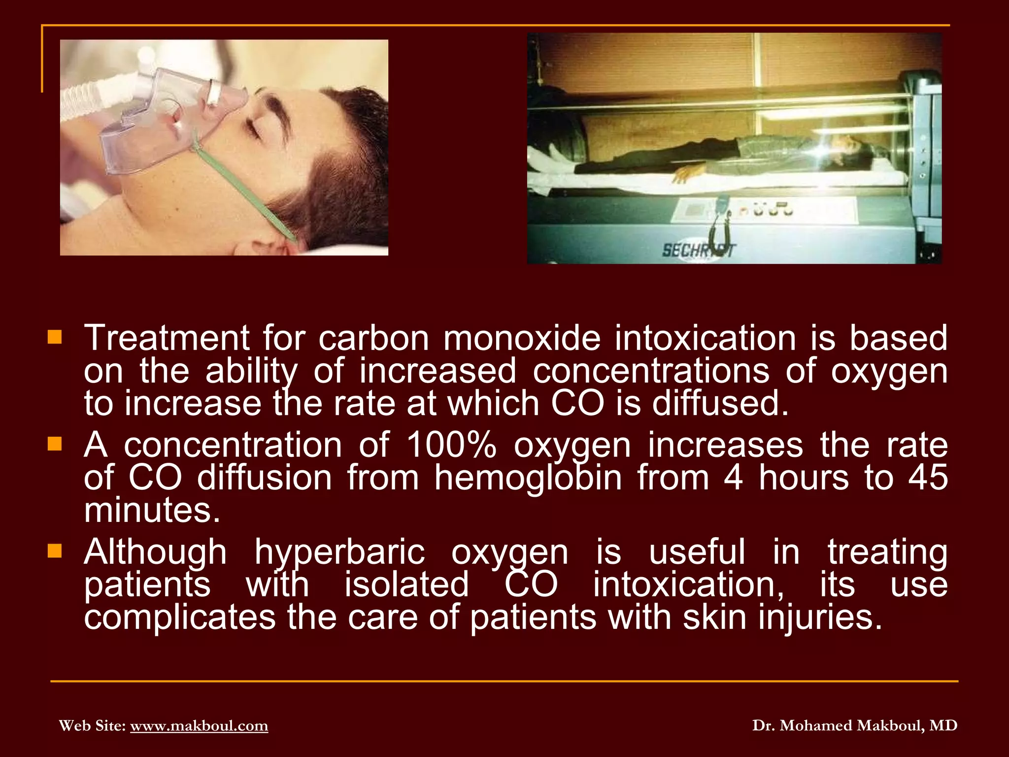 Treatment for carbon monoxide intoxication is based on the ability of increased concentrations of oxygen to increase the rate at which CO is diffused.  A concentration of 100% oxygen increases the rate of CO diffusion from hemoglobin from 4 hours to 45 minutes.  Although hyperbaric oxygen is useful in treating patients with isolated CO intoxication, its use complicates the care of patients with skin injuries.  