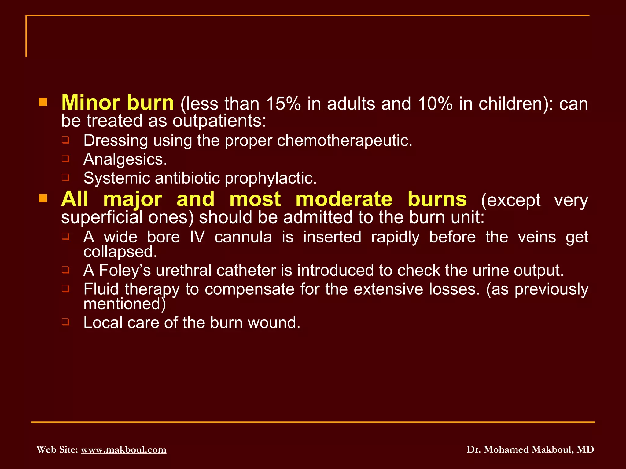 Minor burn  (less than 15% in adults and 10% in children): can be treated as outpatients: Dressing using the proper chemotherapeutic. Analgesics. Systemic antibiotic prophylactic. All major and most moderate burns  (except very superficial ones) should be admitted to the burn unit: A wide bore IV cannula is inserted rapidly before the veins get collapsed. A Foley’s urethral catheter is introduced to check the urine output. Fluid therapy to compensate for the extensive losses. (as previously mentioned) Local care of the burn wound. 