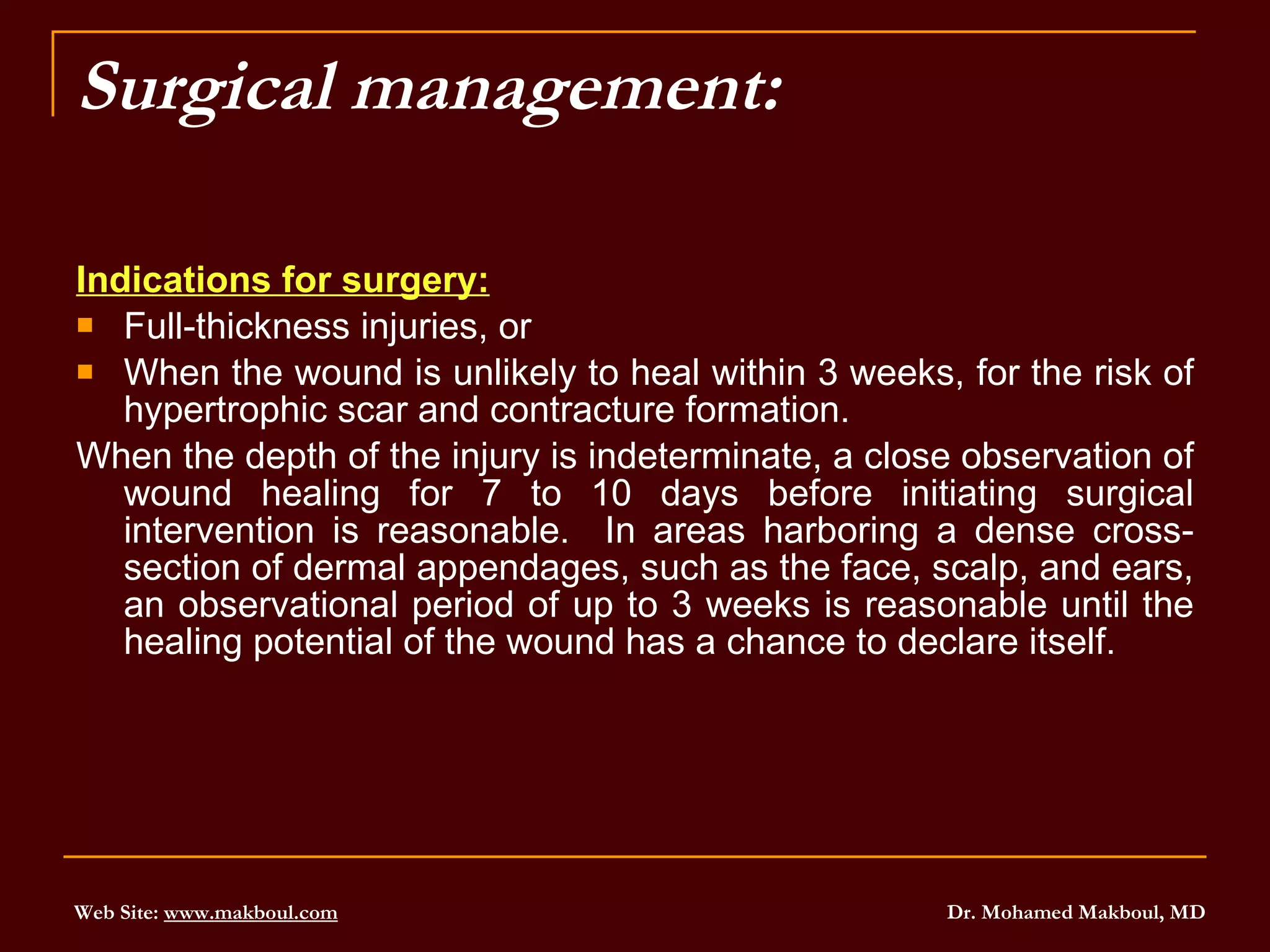 Surgical management: Indications for surgery: Full-thickness injuries, or  When the wound is unlikely to heal within 3 weeks, for the risk of hypertrophic scar and contracture formation. When the depth of the injury is indeterminate, a close observation of wound healing for 7 to 10 days before initiating surgical intervention is reasonable.  In areas harboring a dense cross-section of dermal appendages, such as the face, scalp, and ears, an observational period of up to 3 weeks is reasonable until the healing potential of the wound has a chance to declare itself. 