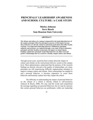 NATIONAL FORUM OF APPLIED EDUCATIONAL RESEARCH JOURNAL
                       VOLUME 21, NUMBER 1, 2007--2008




PRINCIPALS’ LEADERSHIP AWARENESS
AND SCHOOL CULTURE: A CASE STUDY

                         Shirley Johnson
                           Steve Busch
                    Sam Houston State University

                                 ABSTRACT

The climate and culture of a campus is impacted by the leadership behaviors of
the campus principal. Often the principal is unaware of this impact because
those behaviors are directly related to underlying motivations that affect faculty
reactions. Two important leadership behaviors exhibited by principals,
authority and structure, are explored through a case study of three elementary
principals and their faculties to determine the impact on school climate.
Findings explain how principals’ leadership behaviors can affect trust and
positive relationships that are crucial to a healthy campus culture and climate.



Through recent years, much has been written about the impact of
culture and climate on the instructional delivery system at the campus
level. Most administrators understand that the premise of the research
findings are directly relevant to the quality of relationships; yet, many
principals are still experiencing difficulty implementing strategies to
improve campus culture and climate. Since relationships are tangled in
one’s personal behavior, it becomes imperative to exam those
behaviors and honestly explore how they impact the school.

        The difficulty in understanding the impact of personal behavior
on the climate of a school is directly related to self-awareness
(Johnson & Busch, 2006). We may read the words and comprehend
the message regarding our personal behaviors, but we may be unaware
that certain personal behaviors are problematic within our leadership

                                       40
 