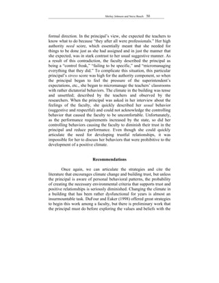 Shirley Johnson and Steve Busch   50




formal direction. In the principal’s view, she expected the teachers to
know what to do because “they after all were professionals.” Her high
authority need score, which essentially meant that she needed for
things to be done just as she had assigned and in just the manner that
she expected, was in stark contrast to her usual suggestive manner. As
a result of this contradiction, the faculty described the principal as
being a “control freak,” “failing to be specific,” and “micromanaging
everything that they did.” To complicate this situation, this particular
principal’s stress score was high for the authority component, so when
the principal began to feel the pressure of the superintendent’s
expectations, etc., she began to micromanage the teachers’ classrooms
with rather dictatorial behaviors. The climate in the building was tense
and unsettled; described by the teachers and observed by the
researchers. When the principal was asked in her interview about the
feelings of the faculty, she quickly described her usual behavior
(suggestive and respectful) and could not acknowledge the controlling
behavior that caused the faculty to be uncomfortable. Unfortunately,
as the performance requirements increased by the state, so did her
controlling behaviors causing the faculty to diminish their trust in the
principal and reduce performance. Even though she could quickly
articulate the need for developing trustful relationships, it was
impossible for her to discuss her behaviors that were prohibitive to the
development of a positive climate.


                          Recommendations

         Once again, we can articulate the strategies and cite the
literature that encourages climate change and building trust, but unless
the principal is aware of personal behavioral patterns, the probability
of creating the necessary environmental criteria that supports trust and
positive relationships is seriously diminished. Changing the climate in
a building that has been rather dysfunctional for years is almost an
insurmountable task. DuFour and Eaker (1998) offered great strategies
to begin this work among a faculty, but there is preliminary work that
the principal must do before exploring the values and beliefs with the
 