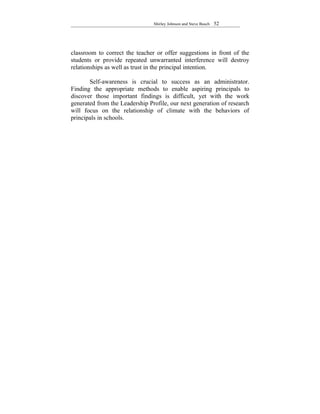 Shirley Johnson and Steve Busch   52




classroom to correct the teacher or offer suggestions in front of the
students or provide repeated unwarranted interference will destroy
relationships as well as trust in the principal intention.

       Self-awareness is crucial to success as an administrator.
Finding the appropriate methods to enable aspiring principals to
discover those important findings is difficult, yet with the work
generated from the Leadership Profile, our next generation of research
will focus on the relationship of climate with the behaviors of
principals in schools.
 