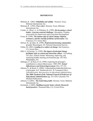 53 NATIONAL FORUM OF APPLIED EDUCATIONAL RESEARCH JOURNAL




                           REFERENCES


Birkman, R. (2001). Reliability and validity. Houston, Texas.
        Birkman International, Inc.
Birkman, R. (1995). True colors. Houston, Texas: Birkman
        International, Inc.
Combs, A., Miser, A., & Whitaker, K. (1999). On becoming a school
        leader: A person-centered challenge. Alexandria, Virginia:
        Association for Supervision and Curriculum Development:
Evans, R. (1996). The human side of school change: Reform,
        resistance, and the real-life problems of innovation. San
        Francisco, CA: Jossey-Bass
DuFour, R., & Eaker, R. (1998). Professional learning communities
        at work. Bloomington, IN: National Educational Service.
Fullan, M. (2001). Leading in a culture of change. San Francisco,
        CA: Jossey-Bass.
Hall, G., & George, A. (1999). The impact of principal change
        facilitator style on school and classroom culture. In Freiburg,
        J.H. (Ed.). School climate: Measuring, improving, and
        sustaining healthy learning environments (pp. 165-185).
        Philadelphia, PA.
Hallinger, P., & Heck, R. H. (1998). Exploring the principal’s
        contribution to school effectiveness: 1980-1995. School
        Effectiveness and School Improvement, 9(2), 157-191.
Johnson, S., & Busch, S. (2006). Understanding leadership behaviors
        of principals. In F. Dembowski & L. K. Lemasters (Eds.),
        Unbridled spirit: Best practices in educational administration.
        The 2006 Yearbook of the National Council of Professors of
        Educational Administration (pp. 321-329). Lancaster, PA:
        DEStech Publications.
Johnson, S. (2003). The leadership profile. Houston, Texas: Birkman
        International, Inc.
Kochanek, J. (2005). Building trust for better schools: Research-
        based practices. Thousand Oaks, CA: Corwin Press.
 