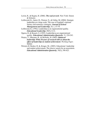 Shirley Johnson and Steve Busch   54




Lewin, R., & Regine, R. (2006). The soul at work. New York: Simon
       & Schuster.
Leithwood, K., Jantzi, D., Watson, N., & Fullan, M. (2004). Strategic
       leadership on a large scale: The case of England’s national
       literacy and numeracy strategies. Journal of School
       Management and Leadership, 24, 1, 57-79.
Leithwood, K. (1992). Leadership as an organizational quality.
       Educational Leadership, 49(5), 8-12.
Ogawa, R. & Bossert, S. (1995). Leadership as an organizational
       quality. Educational Administration Quarterly, 31, 224-243.
Waters, T., Marzano, R., & McNulty, B. (2003). Balanced
       leadership: What 30 years of research tells us about the
       effect of leadership on student achievement. Working Paper.
       McRel.
Witziers B. Bosker, R. &, Kruger, M., (2003). Educational leadership
       and student achievement: The elusive search for an association.
       Educational Administration Quarterly, 39(3), 398-423.
 