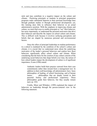 41 NATIONAL FORUM OF APPLIED EDUCATIONAL RESEARCH JOURNAL




style and may contribute to a negative impact on the culture and
climate. Practicing principals or students in principal preparation
programs make substantial deposits to their personal knowledge base
through graduate studies or through professional development; yet,
this training does little to influence their behavior in an actual
administrative position. With the emphasis in improving climate and
culture, we must find ways to enable principals to “see” their behavior,
but more importantly, to understand the personal motivators that drive
their behavior and describe the impact on school culture and climate.
This is difficult work because it involves surfacing perceptions and
beliefs that are shaped by numerous personal and environmental
factors.

       Since the effect of principal leadership on student performance
in a school is mediated by the condition of the school’s culture and
climate, it is crucial that we understand more about the underlying
motivators of the leader’s personal behaviors and explore how these
behaviors significantly affect school culture and climate. When
considering that the basis for the creation of any culture consists of the
underlying social behaviors that shape beliefs over time, the notion of
how school leaders impact the development of culture is of significant
importance. Evans (1996) stated:

       Authentic leaders build their practice outward from their core
       commitments rather than inward from a management text. In
       addition to their craft knowledge, all administrators have basic
       philosophies of leading, of school functioning, and of human
       nature,         philosophies that are deeply rooted in their
       personal history and professional experience. These
       philosophies guide their behavior, but they usually remain
       tacit. (p. 193)
       Combs, Miser and Whitaker, (1999) explained the impact of
behaviors on leadership through the person-centered view in the
following statement.
 